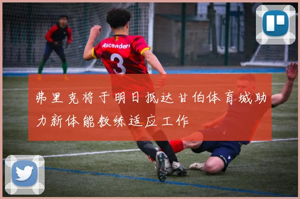 弗里克将于明日抵达甘伯体育城助力新体能教练适应工作