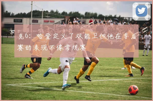 克6：哈登定义了双能卫但他在季后赛的表现不像常规赛