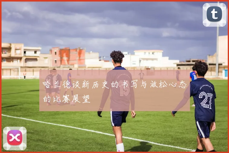 哈兰德谈新历史的书写与放松心态的比赛展望