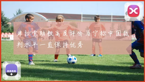 库拉索助教高度评价马宁称中国裁判水平一直保持优秀