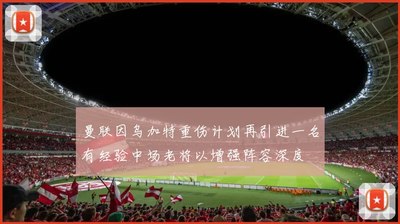 曼联因乌加特重伤计划再引进一名有经验中场老将以增强阵容深度