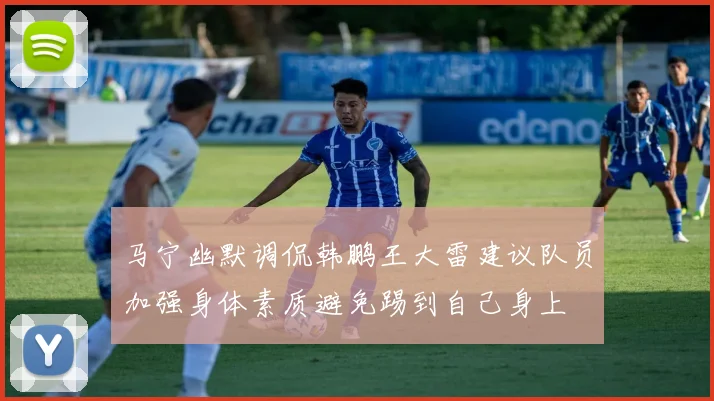 马宁幽默调侃韩鹏王大雷建议队员加强身体素质避免踢到自己身上