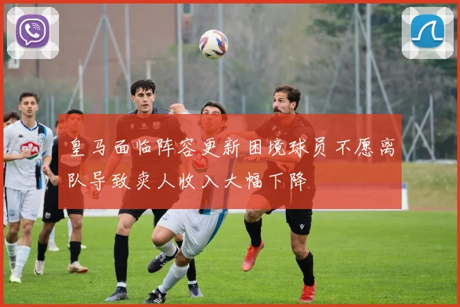 皇马面临阵容更新困境球员不愿离队导致卖人收入大幅下降