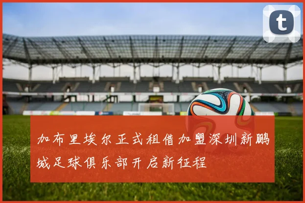 加布里埃尔正式租借加盟深圳新鹏城足球俱乐部开启新征程