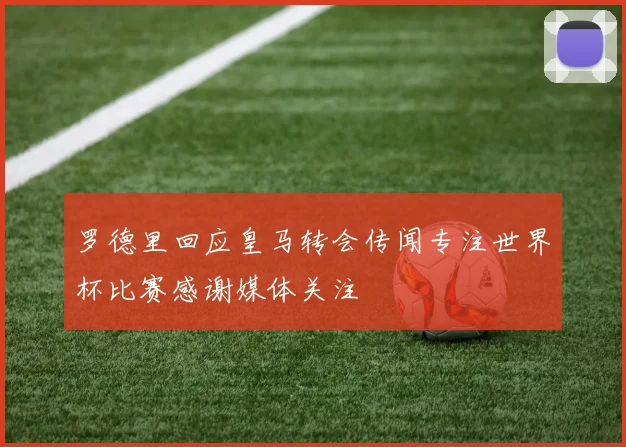 罗德里回应皇马转会传闻专注世界杯比赛感谢媒体关注