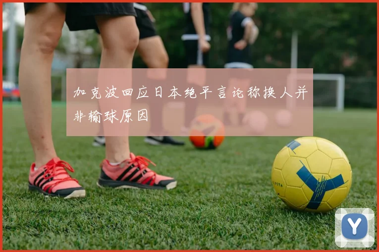 加克波回应日本绝平言论称换人并非输球原因