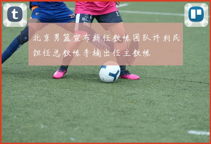 北京男篮宣布新任教练团队许利民担任总教练李楠出任主教练