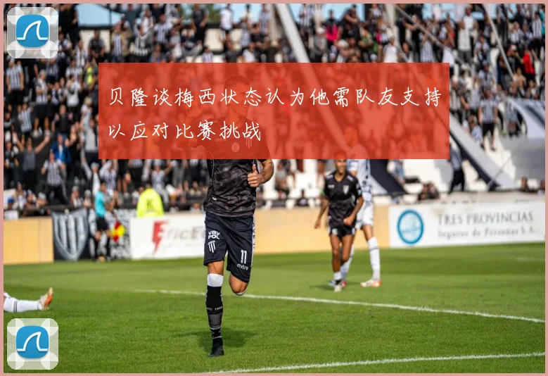 贝隆谈梅西状态认为他需队友支持以应对比赛挑战
