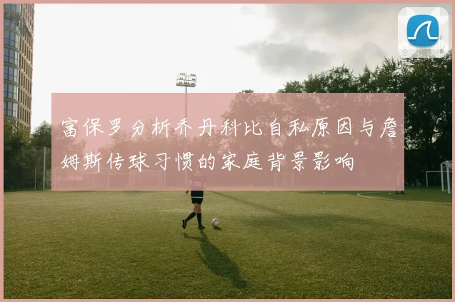 富保罗分析乔丹科比自私原因与詹姆斯传球习惯的家庭背景影响